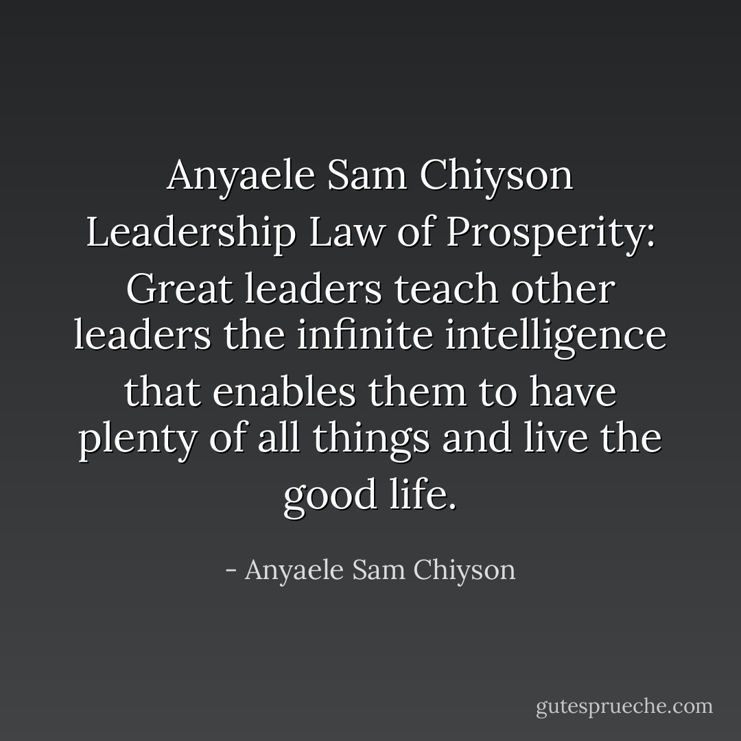 Anyaele Sam Chiyson Leadership Law of Prosperity: Great leaders teach other leaders the infinite intelligence that enables them to have plenty of all things and live the good life. - Anyaele Sam Chiyson