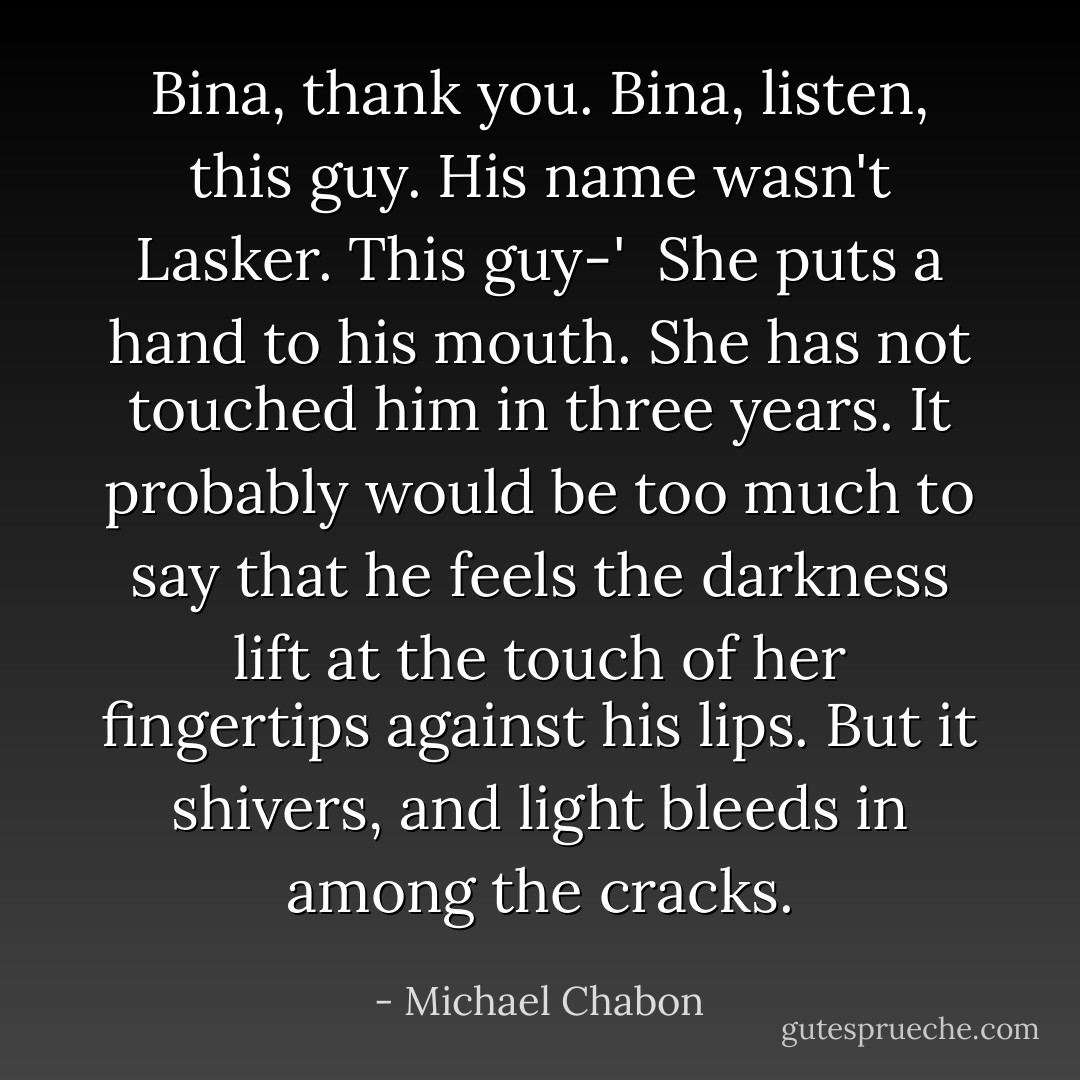 Bina, thank you. Bina, listen, this guy. His name wasn't Lasker. This guy-'<br /><br />She puts a hand to his mouth. She has not touched him in three years. It probably would be too much to say that he feels the darkness lift at the touch of her fingertips against his lips. But it shivers, and light bleeds in among the cracks. - Michael Chabon