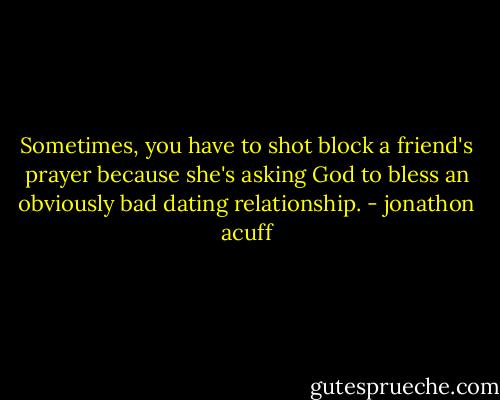 Sometimes, you have to shot block a friend's prayer because she's asking God to bless an obviously bad dating relationship. - jonathon acuff