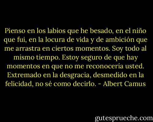 Pienso en los labios que he besado, en el niño que fui, en la locura de vida y de ambición que me arrastra en ciertos momentos. Soy todo al mismo tiempo. Estoy seguro de que hay momentos en que no me reconocería usted. Extremado en la desgracia, desmedido en la felicidad, no sé como decirlo. - Albert Camus