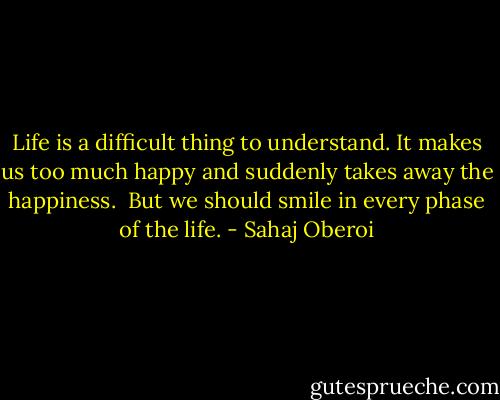 Life is a difficult thing to understand. It makes us too much happy and suddenly takes away the happiness. <br />But we should smile in every phase of the life. - Sahaj Oberoi