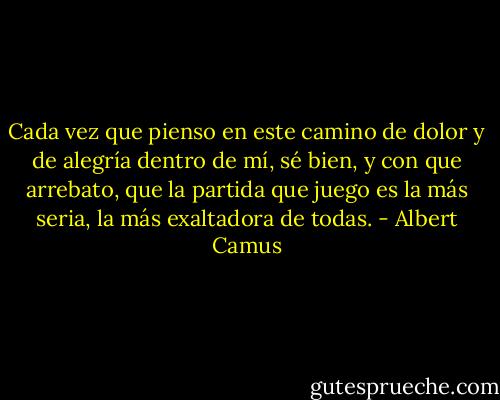 Cada vez que pienso en este camino de dolor y de alegría dentro de mí, sé bien, y con que arrebato, que la partida que juego es la más seria, la más exaltadora de todas. - Albert Camus