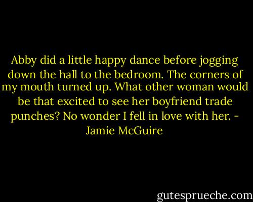 Abby did a little happy dance before jogging down the hall to the bedroom. The corners of my mouth turned up. What other woman would be that excited to see her boyfriend trade punches? No wonder I fell in love with her. - Jamie McGuire