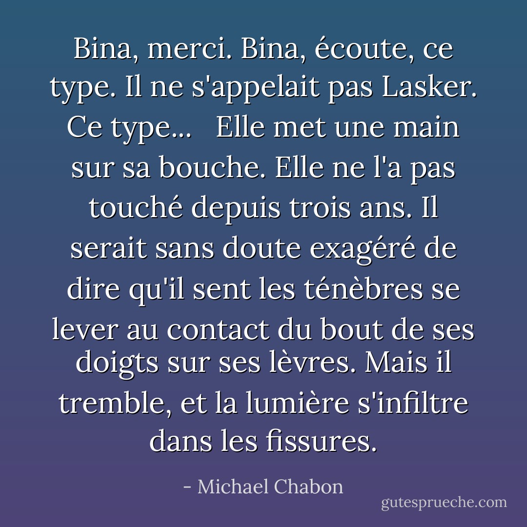 Bina, merci. Bina, écoute, ce type. Il ne s'appelait pas Lasker. Ce type... <br /><br />Elle met une main sur sa bouche. Elle ne l'a pas touché depuis trois ans. Il serait sans doute exagéré de dire qu'il sent les ténèbres se lever au contact du bout de ses doigts sur ses lèvres. Mais il tremble, et la lumière s'infiltre dans les fissures. - Michael Chabon