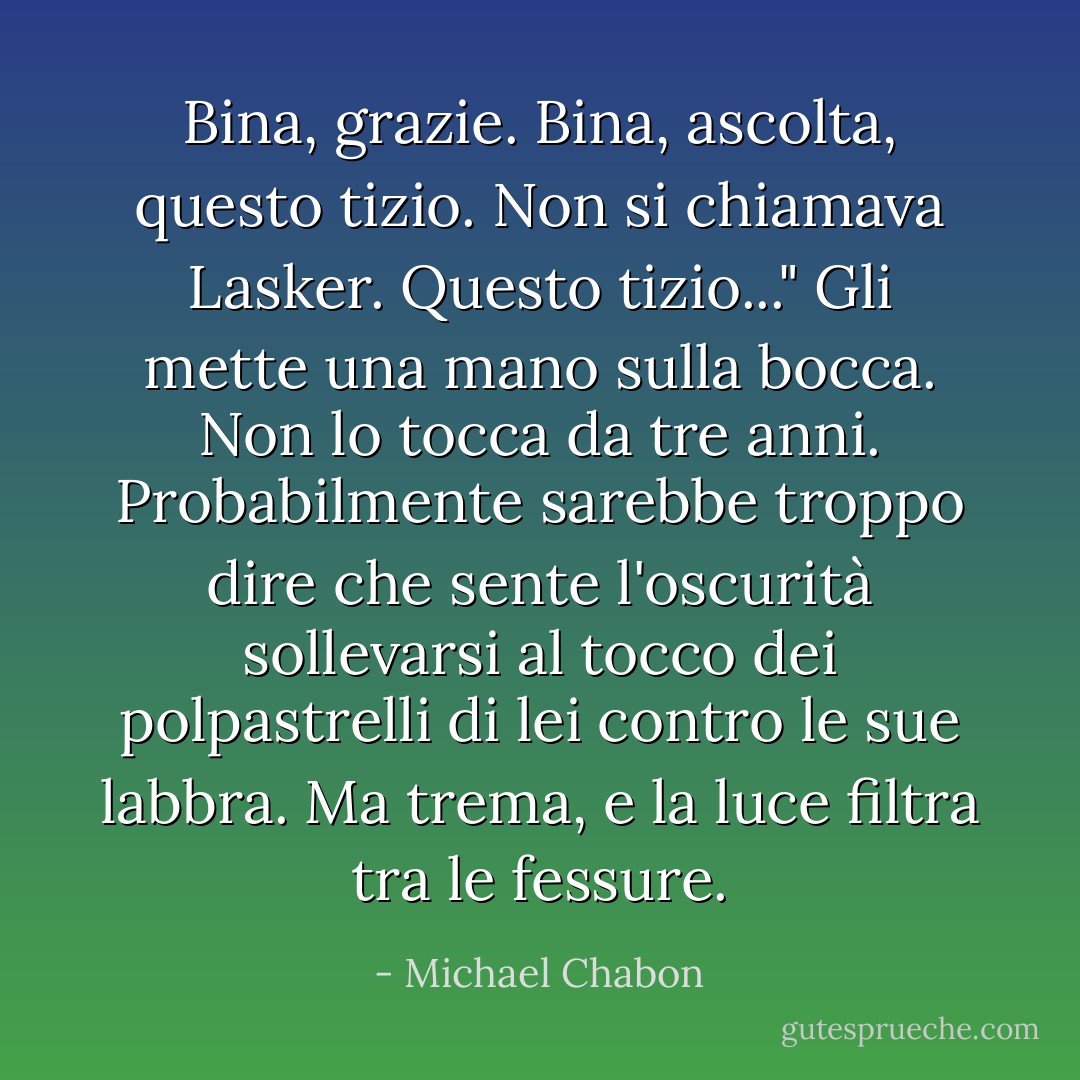 Bina, grazie. Bina, ascolta, questo tizio. Non si chiamava Lasker. Questo tizio..." Gli mette una mano sulla bocca. Non lo tocca da tre anni. Probabilmente sarebbe troppo dire che sente l'oscurità sollevarsi al tocco dei polpastrelli di lei contro le sue labbra. Ma trema, e la luce filtra tra le fessure. - Michael Chabon