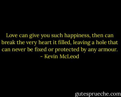 Love can give you such happiness, then can break the very heart it filled, leaving a hole that can never be fixed or protected by any armour. - Kevin McLeod