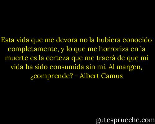 Esta vida que me devora no la hubiera conocido completamente, y lo que me horroriza en la muerte es la certeza que me traerá de que mi vida ha sido consumida sin mí. Al margen, ¿comprende? - Albert Camus