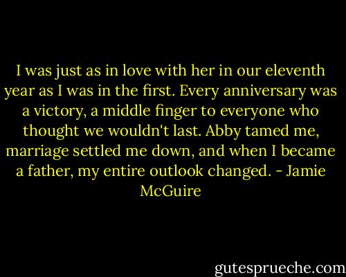 I was just as in love with her in our eleventh year as I was in the first. Every anniversary was a victory, a middle finger to everyone who thought we wouldn't last. Abby tamed me, marriage settled me down, and when I became a father, my entire outlook changed. - Jamie McGuire