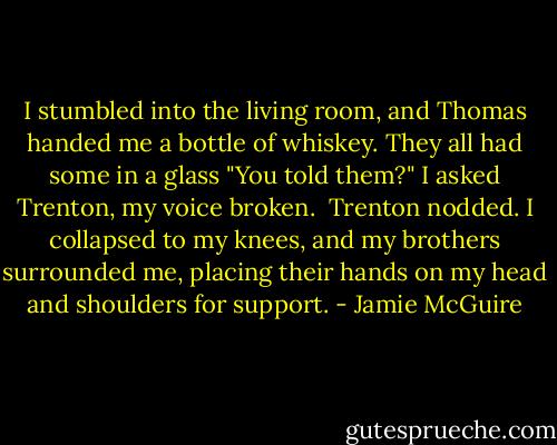 I stumbled into the living room, and Thomas handed me a bottle of whiskey. They all had some in a glass<br />"You told them?" I asked Trenton, my voice broken. <br />Trenton nodded.<br />I collapsed to my knees, and my brothers surrounded me, placing their hands on my head and shoulders for support. - Jamie McGuire