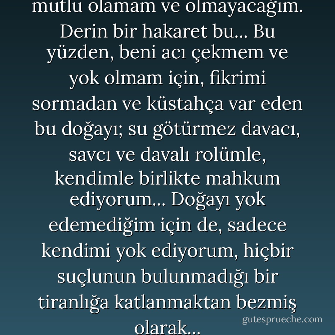 Yarının hiçlik olması tehdidiyle mutlu olamam ve olmayacağım. Derin bir hakaret bu... Bu yüzden, beni acı çekmem ve yok olmam için, fikrimi sormadan ve küstahça var eden bu doğayı; su götürmez davacı, savcı ve davalı rolümle, kendimle birlikte mahkum ediyorum... Doğayı yok edemediğim için de, sadece kendimi yok ediyorum, hiçbir suçlunun bulunmadığı bir tiranlığa katlanmaktan bezmiş olarak... - Fyodor Dostoevsky