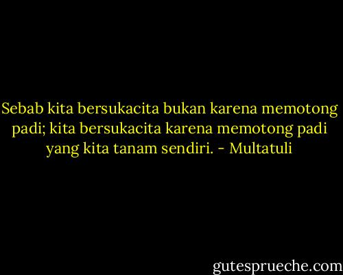 Sebab kita bersukacita bukan karena memotong padi; kita bersukacita karena memotong padi yang kita tanam sendiri. - Multatuli