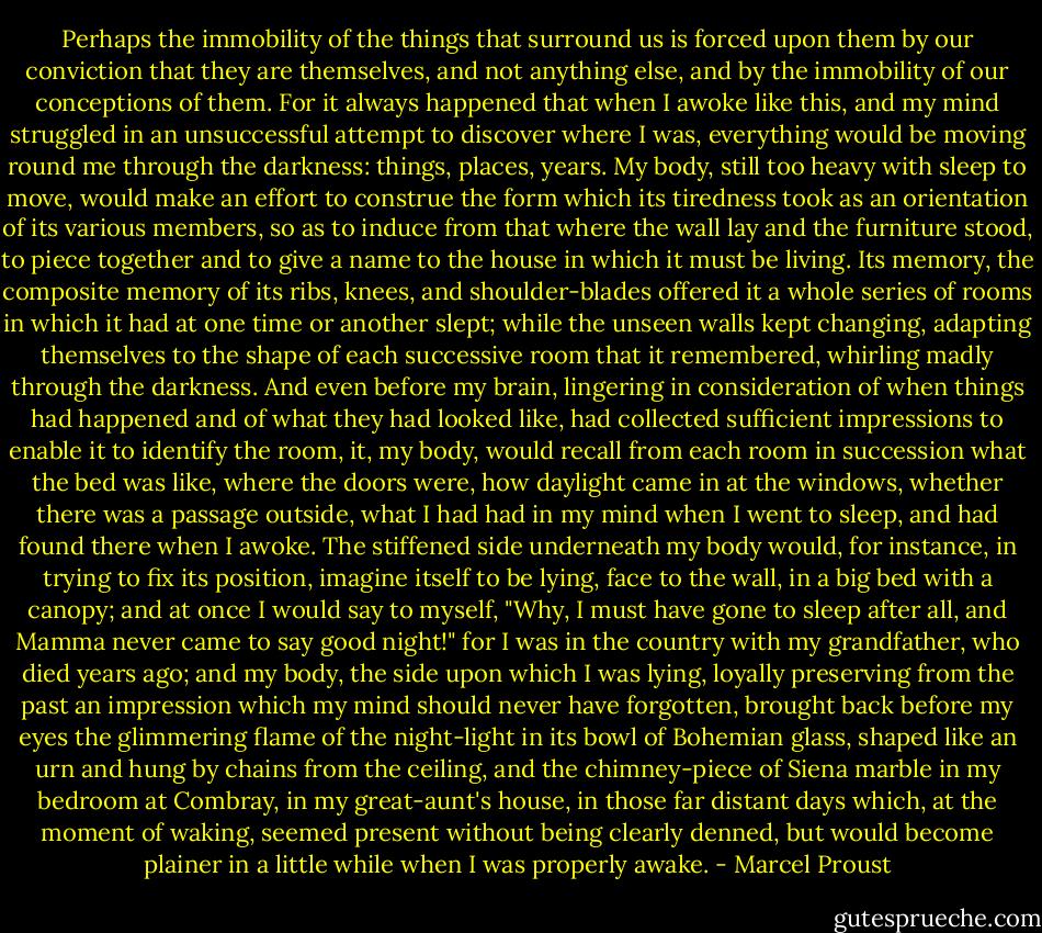 Perhaps the immobility of the things that surround us is forced upon them by our conviction that they are themselves, and not anything else, and by the immobility of our conceptions of them. For it always happened that when I awoke like this, and my mind struggled in an unsuccessful attempt to discover where I was, everything would be moving round me through the darkness: things, places, years. My body, still too heavy with sleep to move, would make an effort to construe the form which its tiredness took as an orientation of its various members, so as to induce from that where the wall lay and the furniture stood, to piece together and to give a name to the house in which it must be living. Its memory, the composite memory of its ribs, knees, and shoulder-blades offered it a whole series of rooms in which it had at one time or another slept; while the unseen walls kept changing, adapting themselves to the shape of each successive room that it remembered, whirling madly through the darkness. And even before my brain, lingering in consideration of when things had happened and of what they had looked like, had collected sufficient impressions to enable it to identify the room, it, my body, would recall from each room in succession what the bed was like, where the doors were, how daylight came in at the windows, whether there was a passage outside, what I had had in my mind when I went to sleep, and had found there when I awoke. The stiffened side underneath my body would, for instance, in trying to fix its position, imagine itself to be lying, face to the wall, in a big bed with a canopy; and at once I would say to myself, "Why, I must have gone to sleep after all, and Mamma never came to say good night!" for I was in the country with my grandfather, who died years ago; and my body, the side upon which I was lying, loyally preserving from the past an impression which my mind should never have forgotten, brought back before my eyes the glimmering flame of the night-light in its bowl of Bohemian glass, shaped like an urn and hung by chains from the ceiling, and the chimney-piece of Siena marble in my bedroom at Combray, in my great-aunt's house, in those far distant days which, at the moment of waking, seemed present without being clearly denned, but would become plainer in a little while when I was properly awake. - Marcel Proust