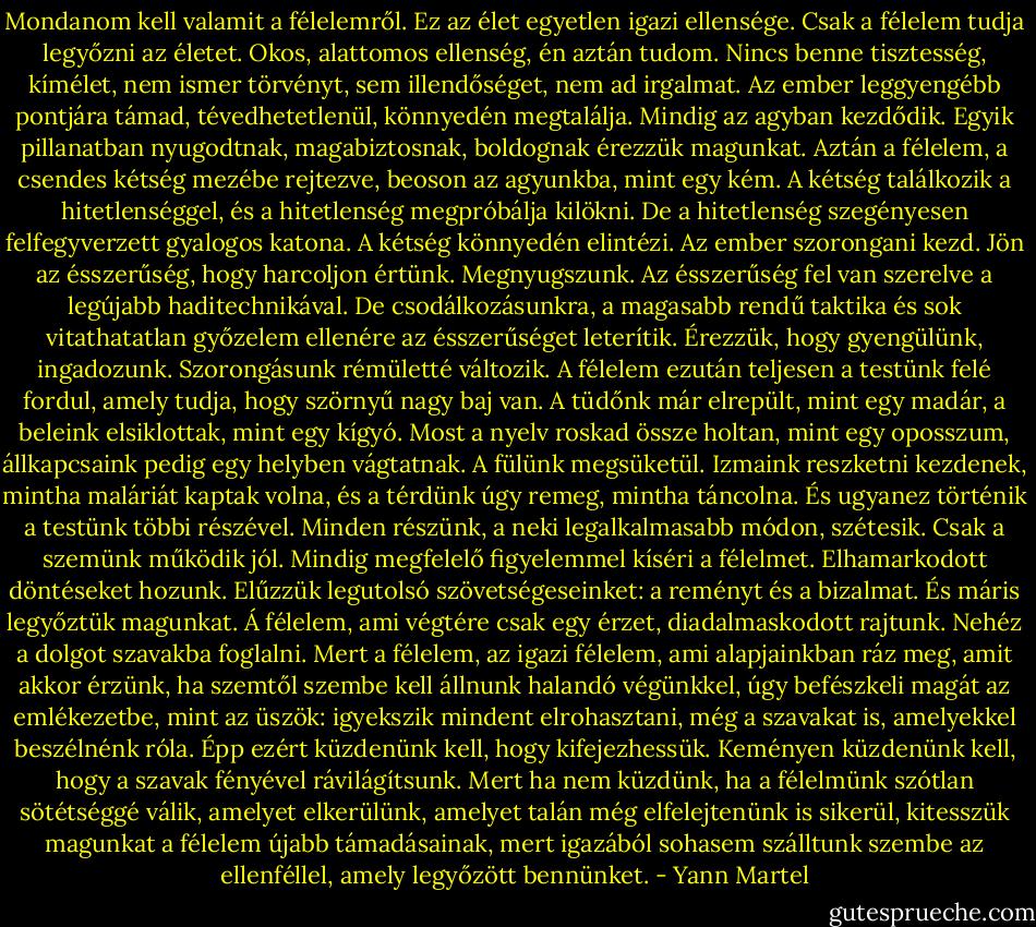 Mondanom kell valamit a félelemről. Ez az élet egyetlen igazi ellensége. Csak a félelem tudja legyőzni az életet. Okos, alattomos ellenség, én aztán tudom. Nincs benne tisztesség, kímélet, nem ismer törvényt, sem illendőséget, nem ad irgalmat. Az ember leggyengébb pontjára támad, tévedhetetlenül, könnyedén megtalálja. Mindig az agyban kezdődik. Egyik pillanatban nyugodtnak, magabiztosnak, boldognak érezzük magunkat. Aztán a félelem, a csendes kétség mezébe rejtezve, beoson az agyunkba, mint egy kém. A kétség találkozik a hitetlenséggel, és a hitetlenség megpróbálja kilökni. De a hitetlenség szegényesen felfegyverzett gyalogos katona. A kétség könnyedén elintézi. Az ember szorongani kezd. Jön az ésszerűség, hogy harcoljon értünk. Megnyugszunk. Az ésszerűség fel van szerelve a legújabb haditechnikával. De csodálkozásunkra, a magasabb rendű taktika és sok vitathatatlan győzelem ellenére az ésszerűséget leterítik. Érezzük, hogy gyengülünk, ingadozunk. Szorongásunk rémületté változik.<br />A félelem ezután teljesen a testünk felé fordul, amely tudja, hogy szörnyű nagy baj van. A tüdőnk már elrepült, mint egy madár, a beleink elsiklottak, mint egy kígyó. Most a nyelv roskad össze holtan, mint egy oposszum, állkapcsaink pedig egy helyben vágtatnak. A fülünk megsüketül. Izmaink reszketni kezdenek, mintha maláriát kaptak volna, és a térdünk úgy remeg, mintha táncolna. És ugyanez történik a testünk többi részével. Minden részünk, a neki legalkalmasabb módon, szétesik. Csak a szemünk működik jól. Mindig megfelelő figyelemmel kíséri a félelmet.<br />Elhamarkodott döntéseket hozunk. Elűzzük legutolsó szövetségeseinket: a reményt és a bizalmat. És máris legyőztük magunkat. Á félelem, ami végtére csak egy érzet, diadalmaskodott rajtunk.<br />Nehéz a dolgot szavakba foglalni. Mert a félelem, az igazi félelem, ami alapjainkban ráz meg, amit akkor érzünk, ha szemtől szembe kell állnunk halandó végünkkel, úgy befészkeli magát az emlékezetbe, mint az üszök: igyekszik mindent elrohasztani, még a szavakat is, amelyekkel beszélnénk róla. Épp ezért küzdenünk kell, hogy kifejezhessük. Keményen küzdenünk kell, hogy a szavak fényével rávilágítsunk. Mert ha nem küzdünk, ha a félelmünk szótlan sötétséggé válik, amelyet elkerülünk, amelyet talán még elfelejtenünk is sikerül, kitesszük magunkat a félelem újabb támadásainak, mert igazából sohasem szálltunk szembe az ellenféllel, amely legyőzött bennünket. - Yann Martel