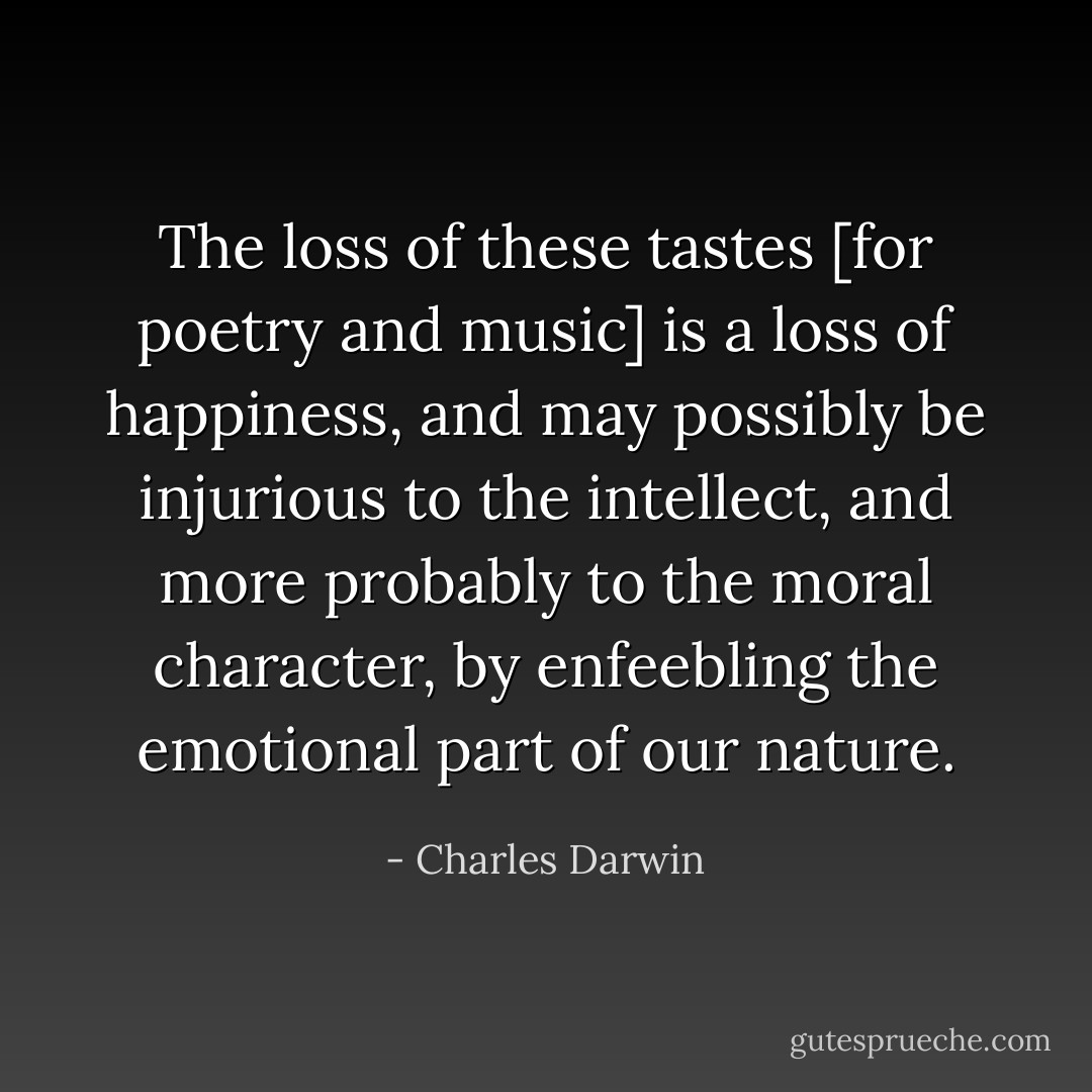 The loss of these tastes [for poetry and music] is a loss of happiness, and may possibly be injurious to the intellect, and more probably to the moral character, by enfeebling the emotional part of our nature. - Charles Darwin