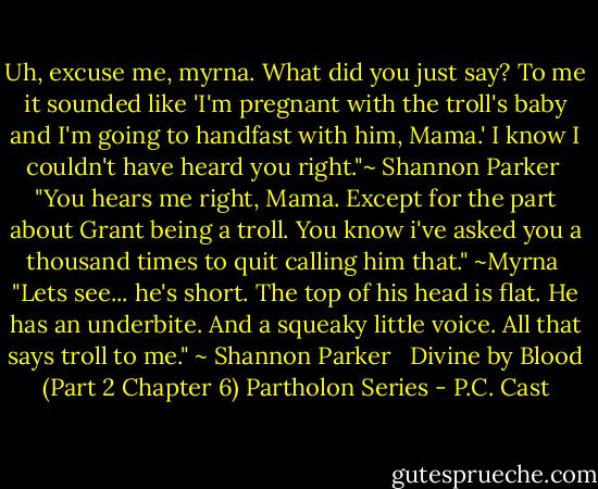 Uh, excuse me, myrna. What did you just say? To me it sounded like 'I'm pregnant with the troll's baby and I'm going to handfast with him, Mama.' I know I couldn't have heard you right."~ Shannon Parker <br />"You hears me right, Mama. Except for the part about Grant being a troll. You know i've asked you a thousand times to quit calling him that." ~Myrna <br />"Lets see... he's short. The top of his head is flat. He has an underbite. And a squeaky little voice. All that says troll to me." ~ Shannon Parker<br /> <br />Divine by Blood (Part 2 Chapter 6) Partholon Series - P.C. Cast