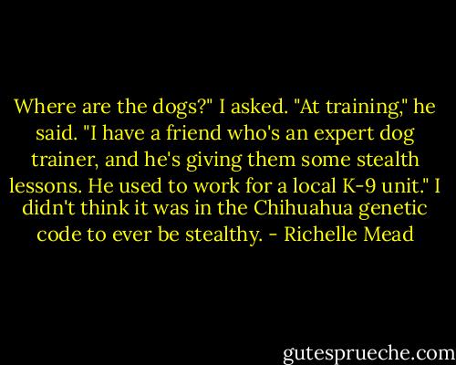 Where are the dogs?" I asked.<br />"At training," he said. "I have a friend who's an expert dog trainer, and he's giving them some stealth lessons. He used to work for a local K-9 unit."<br />I didn't think it was in the Chihuahua genetic code to ever be stealthy. - Richelle Mead