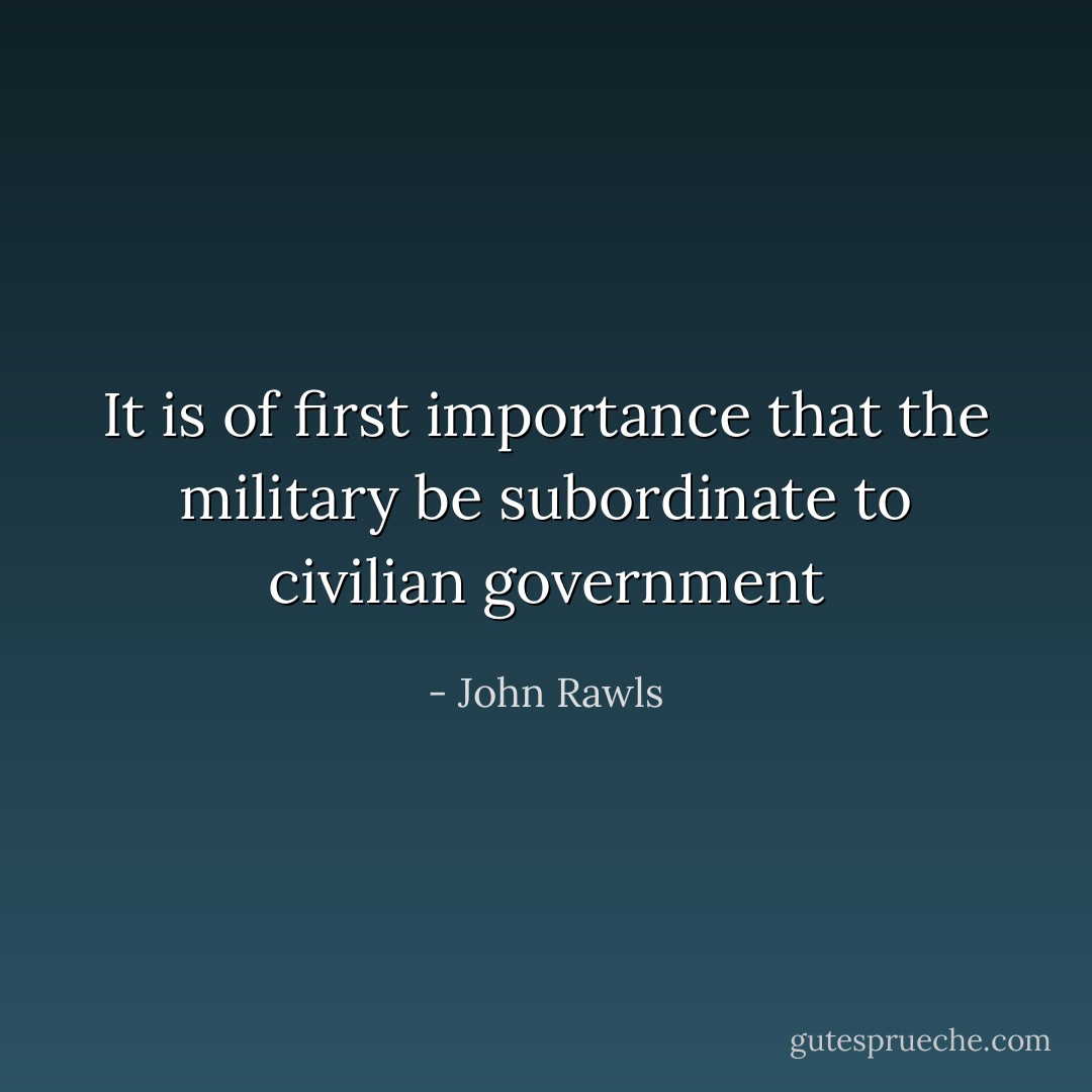 It is of first importance that the military be subordinate to civilian government - John Rawls