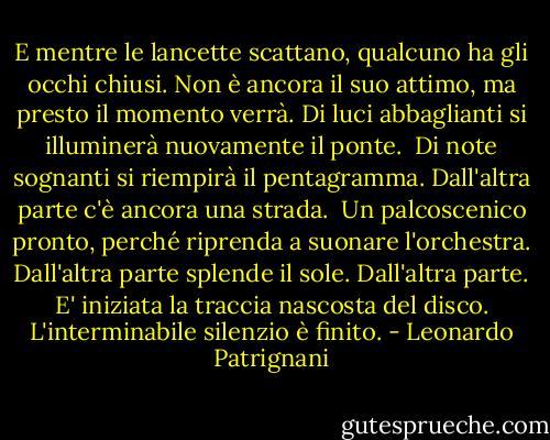 E mentre le lancette scattano, qualcuno ha gli occhi chiusi. Non è ancora il suo attimo, ma presto il momento verrà. Di luci abbaglianti si illuminerà nuovamente il ponte. <br />Di note sognanti si riempirà il pentagramma.<br />Dall'altra parte c'è ancora una strada. <br />Un palcoscenico pronto, perché riprenda a suonare l'orchestra.<br />Dall'altra parte splende il sole.<br />Dall'altra parte.<br />E' iniziata la traccia nascosta del disco.<br />L'interminabile silenzio è finito. - Leonardo Patrignani