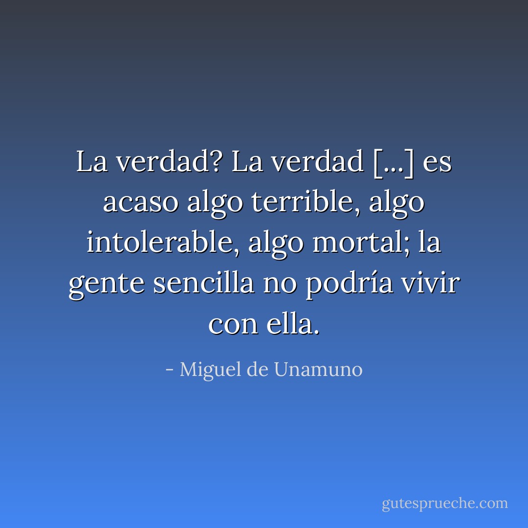 La verdad? La verdad [...] es acaso algo terrible, algo intolerable, algo mortal; la gente sencilla no podría vivir con ella. - Miguel de Unamuno