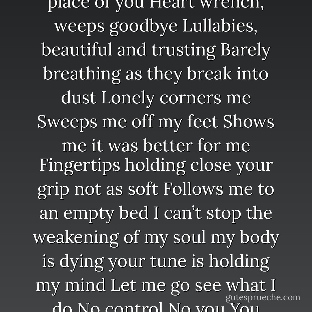 Tears flood in you<br />your eyes burning<br />your heart scars with my name scratched deep<br />My face is gone<br />my heart betrayed by your lullabies<br />I’m a shadow of a girl inside<br />Hands are touching you<br />nothing takes the place of you<br />Heart wrench, weeps goodbye<br />Lullabies, beautiful and trusting<br />Barely breathing as they break into dust<br />Lonely corners me<br />Sweeps me off my feet<br />Shows me it was better for me<br />Fingertips holding close<br />your grip not as soft<br />Follows me to an empty bed<br />I can’t stop the weakening of my soul<br />my body is dying<br />your tune is holding my mind<br />Let me go<br />see what I do<br />No control<br />No you<br />You whisper your sweet goodbye<br />If it is small it won’t interrupt my sleep<br />But my heart you keep<br />You say it’s for me<br />But who would be happy?<br />Alone left out in the cold - Mercy Cortez