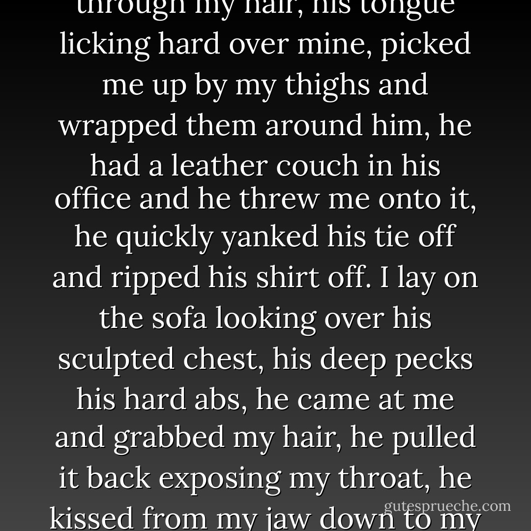 I pulled him in and kissed back, and he threw his hands through my hair, his tongue licking hard over mine, picked me up by my thighs and wrapped them around him, he had a leather couch in his office and he threw me onto it, he quickly yanked his tie off and ripped his shirt off. I lay on the sofa looking over his sculpted chest, his deep pecks his hard abs, he came at me and grabbed my hair, he pulled it back exposing my throat, he kissed from my jaw down to my collarbone. - Mercy Cortez