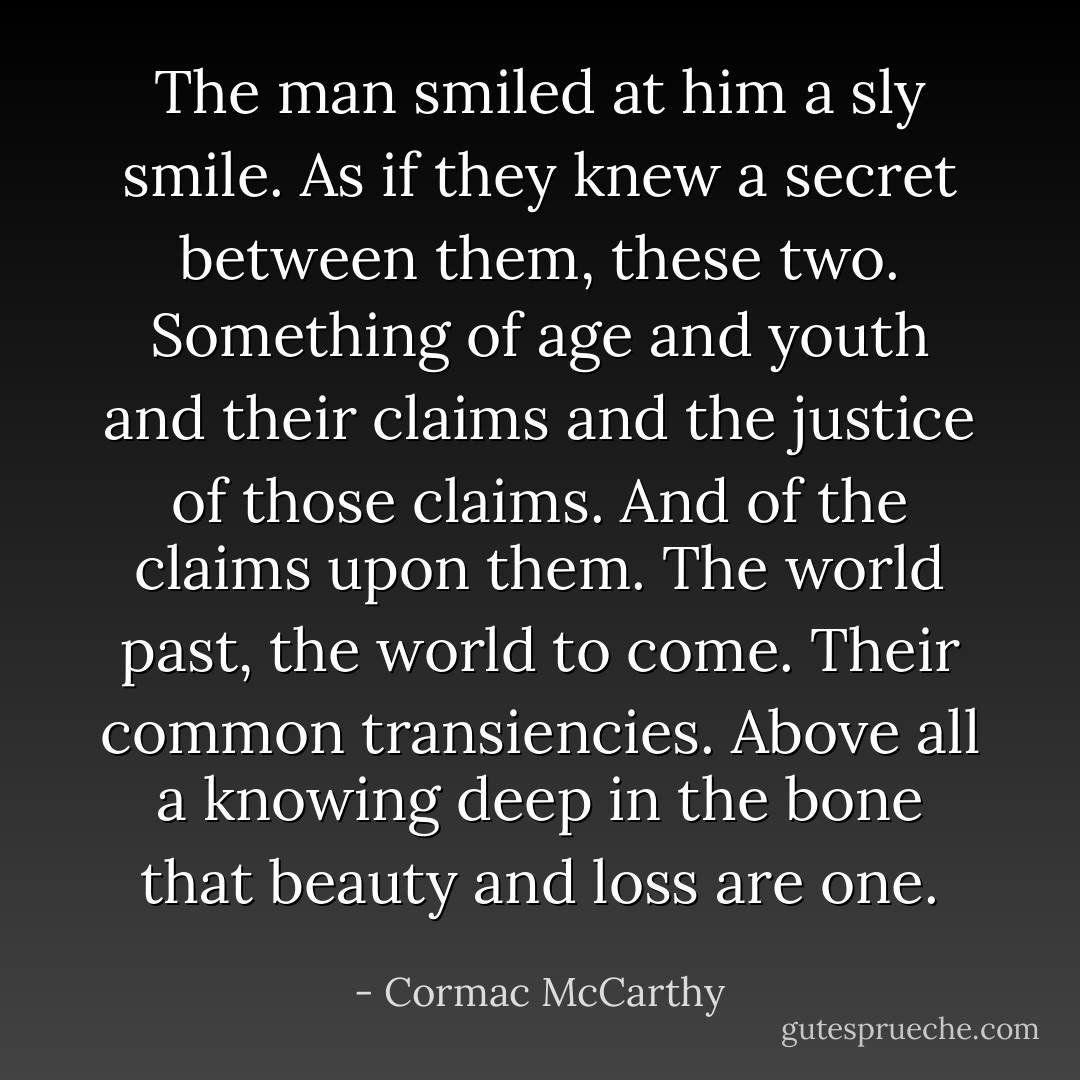 The man smiled at him a sly smile. As if they knew a secret between them, these two. Something of age and youth and their claims and the justice of those claims. And of the claims upon them. The world past, the world to come. Their common transiencies. Above all a knowing deep in the bone that beauty and loss are one. - Cormac McCarthy