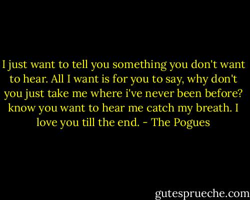I just want to tell you something you don't want to hear. All I want is for you to say, why don't you just take me where i've never been before? know you want to hear me catch my breath. I love you till the end. - The Pogues