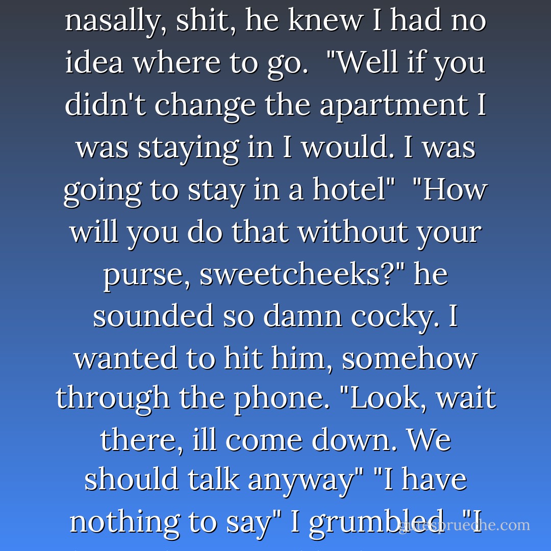 ... Melissa. Where are you planning to go?" His voice was nasally, shit, he knew I had no idea where to go. <br />"Well if you didn't change the apartment I was staying in I would. I was going to stay in a hotel" <br />"How will you do that without your purse, sweetcheeks?" he sounded so damn cocky. I wanted to hit him, somehow through the phone.<br />"Look, wait there, ill come down. We should talk anyway"<br />"I have nothing to say" I grumbled <br />"I have plenty" and he hung up. - Mercy Cortez