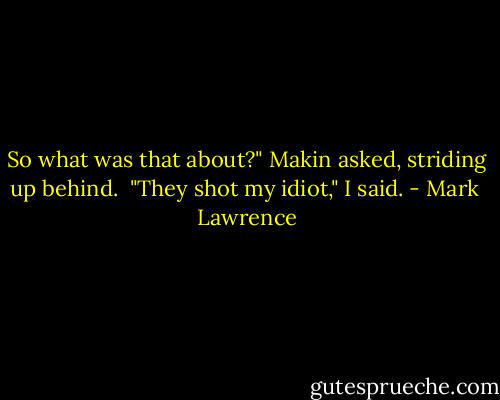 So what was that about?" Makin asked, striding up behind.<br /><br />"They shot my idiot," I said. - Mark  Lawrence