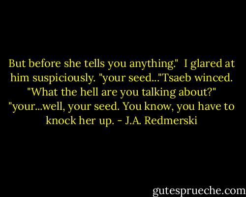 But before she tells you anything." <br />I glared at him suspiciously.<br />"your seed..."Tsaeb winced.<br />"What the hell are you talking about?"<br />"your...well, your seed. You know, you have to knock her up. - J.A. Redmerski