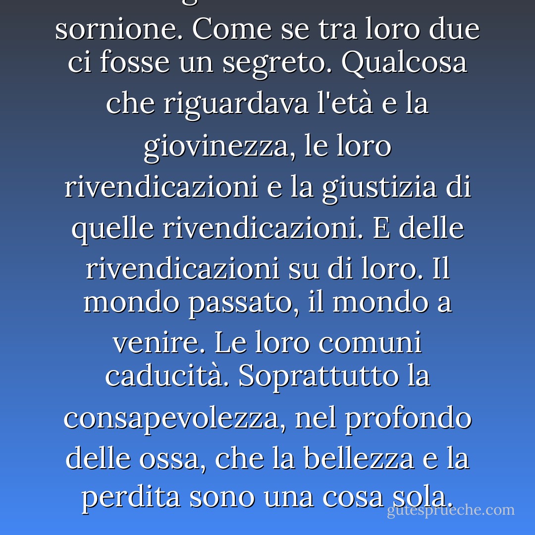 L'uomo gli rivolse un sorriso sornione. Come se tra loro due ci fosse un segreto. Qualcosa che riguardava l'età e la giovinezza, le loro rivendicazioni e la giustizia di quelle rivendicazioni. E delle rivendicazioni su di loro. Il mondo passato, il mondo a venire. Le loro comuni caducità. Soprattutto la consapevolezza, nel profondo delle ossa, che la bellezza e la perdita sono una cosa sola. - Cormac McCarthy