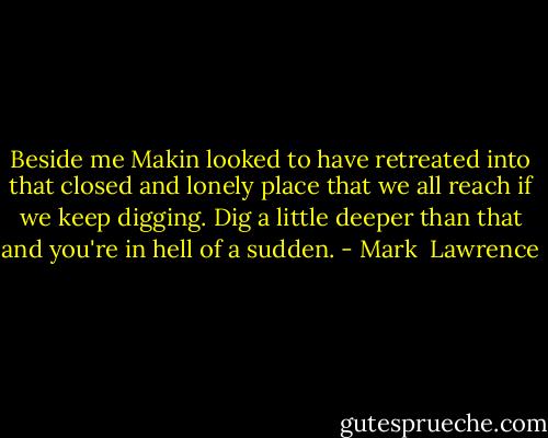 Beside me Makin looked to have retreated into that closed and lonely place that we all reach if we keep digging. Dig a little deeper than that and you're in hell of a sudden. - Mark  Lawrence