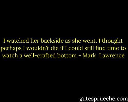 I watched her backside as she went. I thought perhaps I wouldn't die if I could still find time to watch a well-crafted bottom - Mark  Lawrence