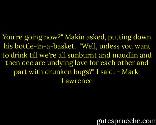 You're going now?" Makin asked, putting down his bottle-in-a-basket.<br /><br />"Well, unless you want to drink till we're all sunburnt and maudlin and then declare undying love for each other and part with drunken hugs?" I said. - Mark  Lawrence