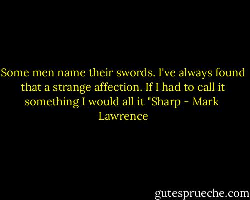 Some men name their swords. I've always found that a strange affection. If I had to call it something I would all it "Sharp - Mark  Lawrence