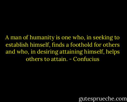 A man of humanity is one who, in seeking to establish himself, finds a foothold for others and who, in desiring attaining himself, helps others to attain. - Confucius