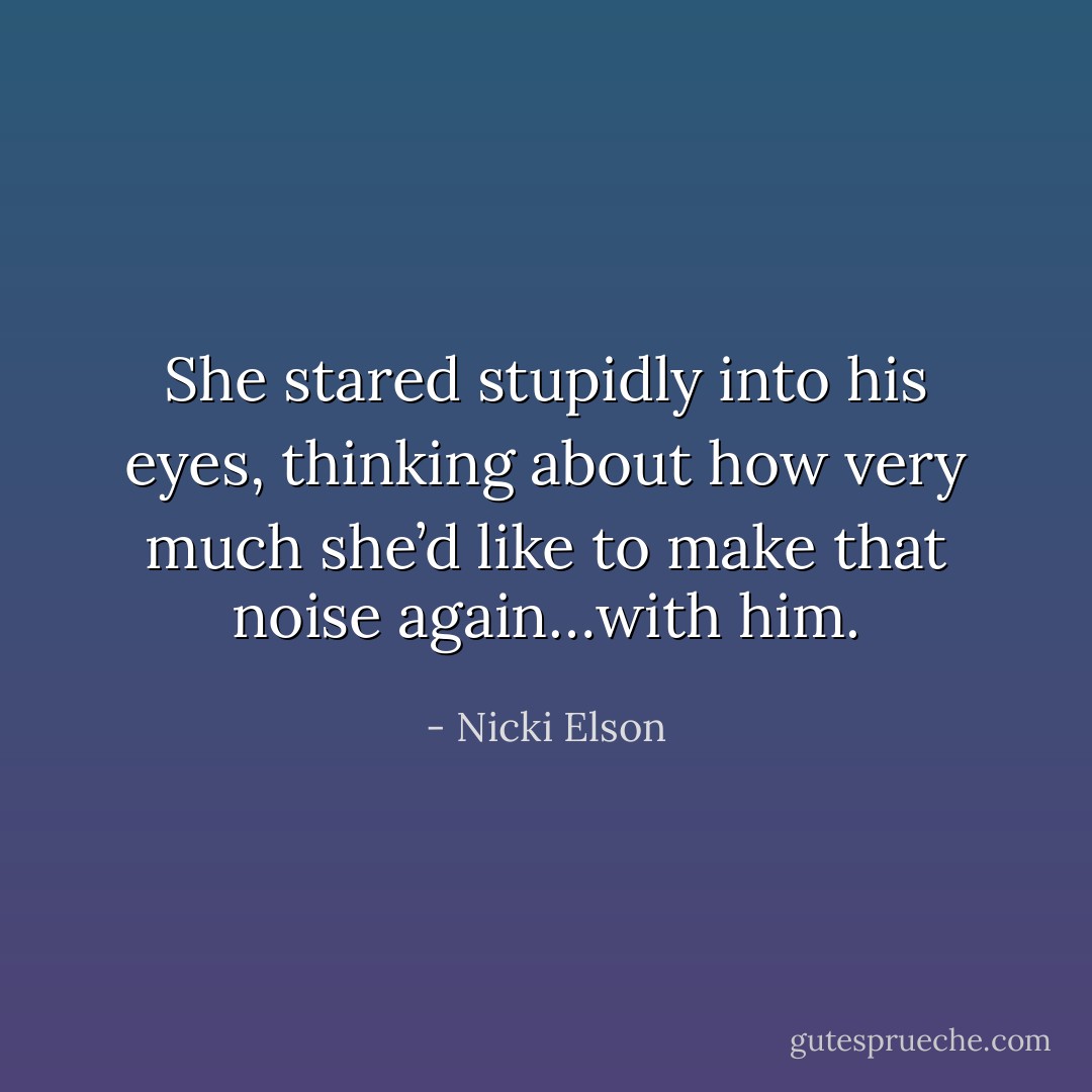 She stared stupidly into his eyes, thinking about how very much she’d like to make that noise again…with him. - Nicki Elson