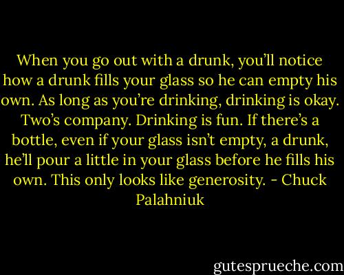 When you go out with a drunk, you’ll notice how a drunk fills your glass so he can empty his own. As long as you’re drinking, drinking is okay. Two’s company. Drinking is fun. If there’s a bottle, even if your glass isn’t empty, a drunk, he’ll pour a little in your glass before he fills his own. This only looks like generosity. - Chuck Palahniuk