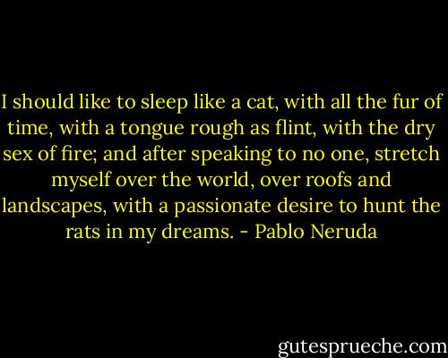 I should like to sleep like a cat,<br />with all the fur of time,<br />with a tongue rough as flint,<br />with the dry sex of fire;<br />and after speaking to no one,<br />stretch myself over the world,<br />over roofs and landscapes,<br />with a passionate desire<br />to hunt the rats in my dreams. - Pablo Neruda