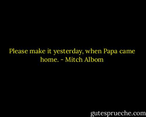 Please make it yesterday, when Papa came home. - Mitch Albom