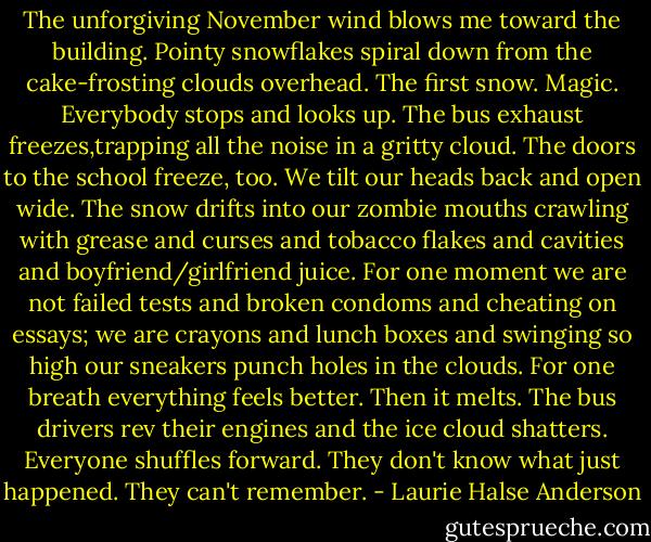 The unforgiving November wind blows me toward the building. Pointy snowflakes spiral down from the cake-frosting clouds overhead. The first snow. Magic. Everybody stops and looks up. The bus exhaust freezes,trapping all the noise in a gritty cloud. The doors to the school freeze, too. We tilt our heads back and open wide. The snow drifts into our zombie mouths crawling with grease and curses and tobacco flakes and cavities and boyfriend/girlfriend juice. For one moment we are not failed tests and broken condoms and cheating on essays; we are crayons and lunch boxes and swinging so high our sneakers punch holes in the clouds. For one breath everything feels better. Then it melts. The bus drivers rev their engines and the ice cloud shatters. Everyone shuffles forward. They don't know what just happened. They can't remember. - Laurie Halse Anderson