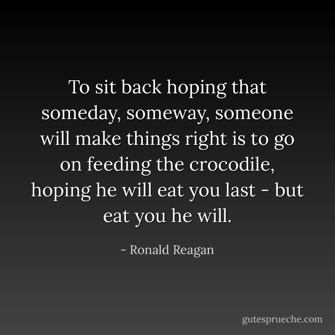 To sit back hoping that someday, someway, someone will make things right is to go on feeding the crocodile, hoping he will eat you last - but eat you he will. - Ronald Reagan