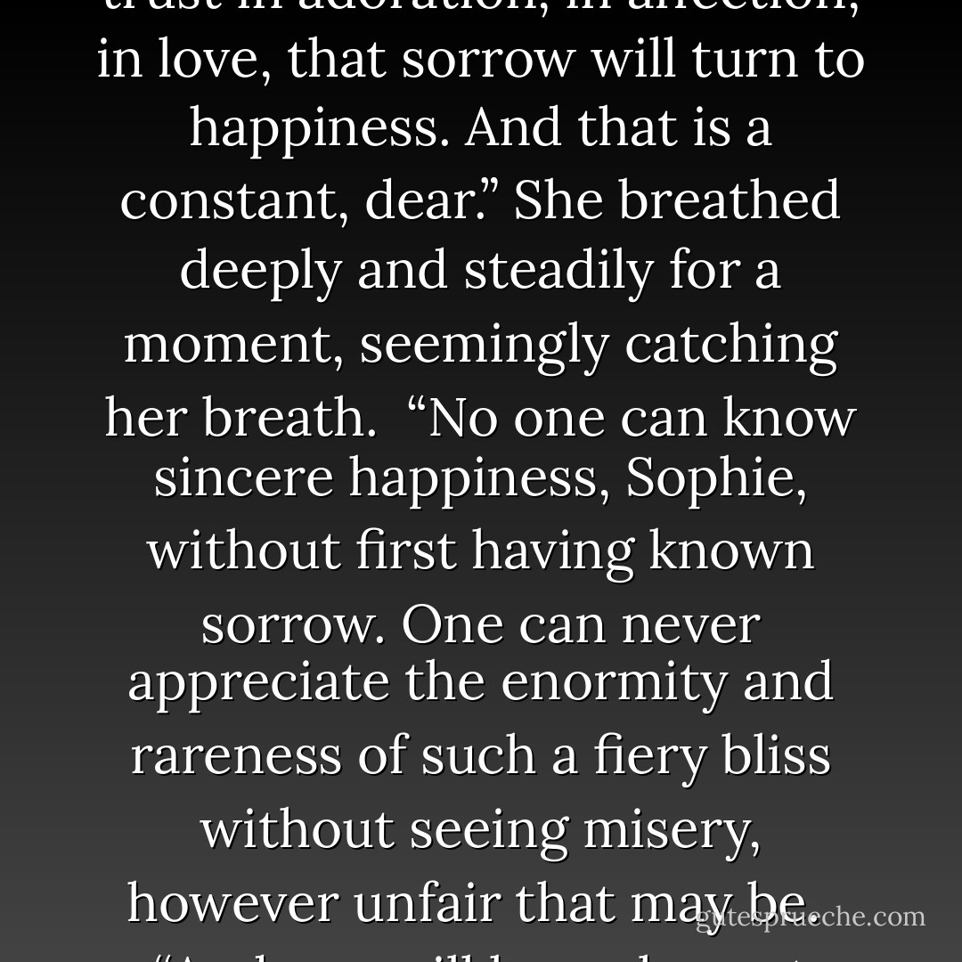 You may have misery,” she continued, ignoring my plea, “you may lose hope in the sorrow of an unplanned life but as long as you have faith and trust in adoration, in affection, in love, that sorrow will turn to happiness. And that is a constant, dear.” She breathed deeply and steadily for a moment, seemingly catching her breath.<br /><br />“No one can know sincere happiness, Sophie, without first having known sorrow. One can never appreciate the enormity and rareness of such a fiery bliss without seeing misery, however unfair that may be.<br /><br />“And you will know honest happiness. Of that I am certain. Certain because it’s why you are here and also because here is your inevitability. - Fisher Amelie