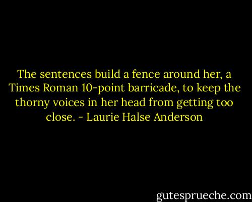 The sentences build a fence around her, a Times Roman 10-point barricade, to keep the thorny voices in her head from getting too close. - Laurie Halse Anderson