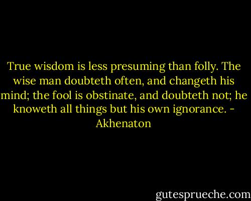 True wisdom is less presuming than folly. The wise man doubteth often, and changeth his mind; the fool is obstinate, and doubteth not; he knoweth all things but his own ignorance. - Akhenaton