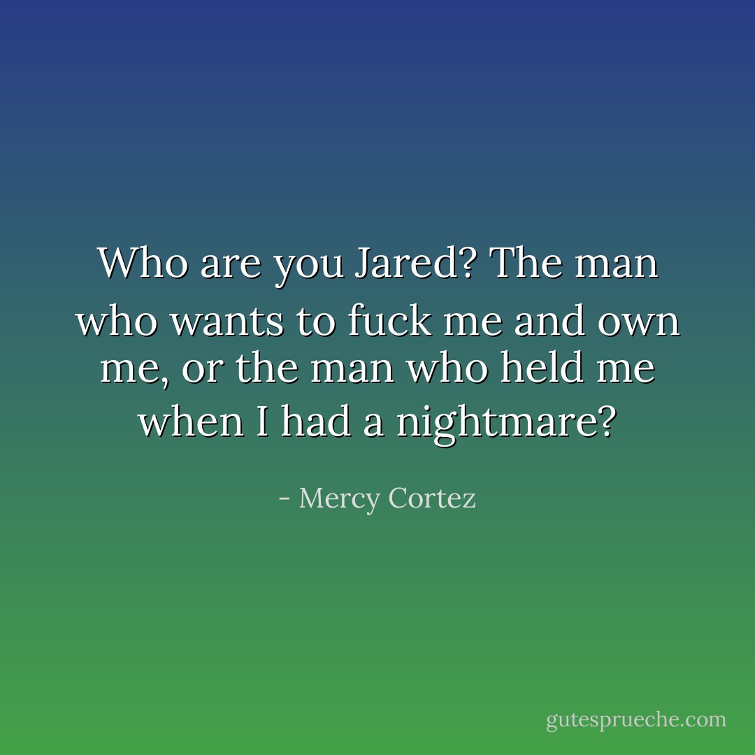 Who are you Jared? The man who wants to fuck me and own me, or the man who held me when I had a nightmare? - Mercy Cortez