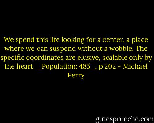 We spend this life looking for a center, a place where we can suspend without a wobble. The specific coordinates are elusive, scalable only by the heart. _Population: 485_, p 202 - Michael Perry