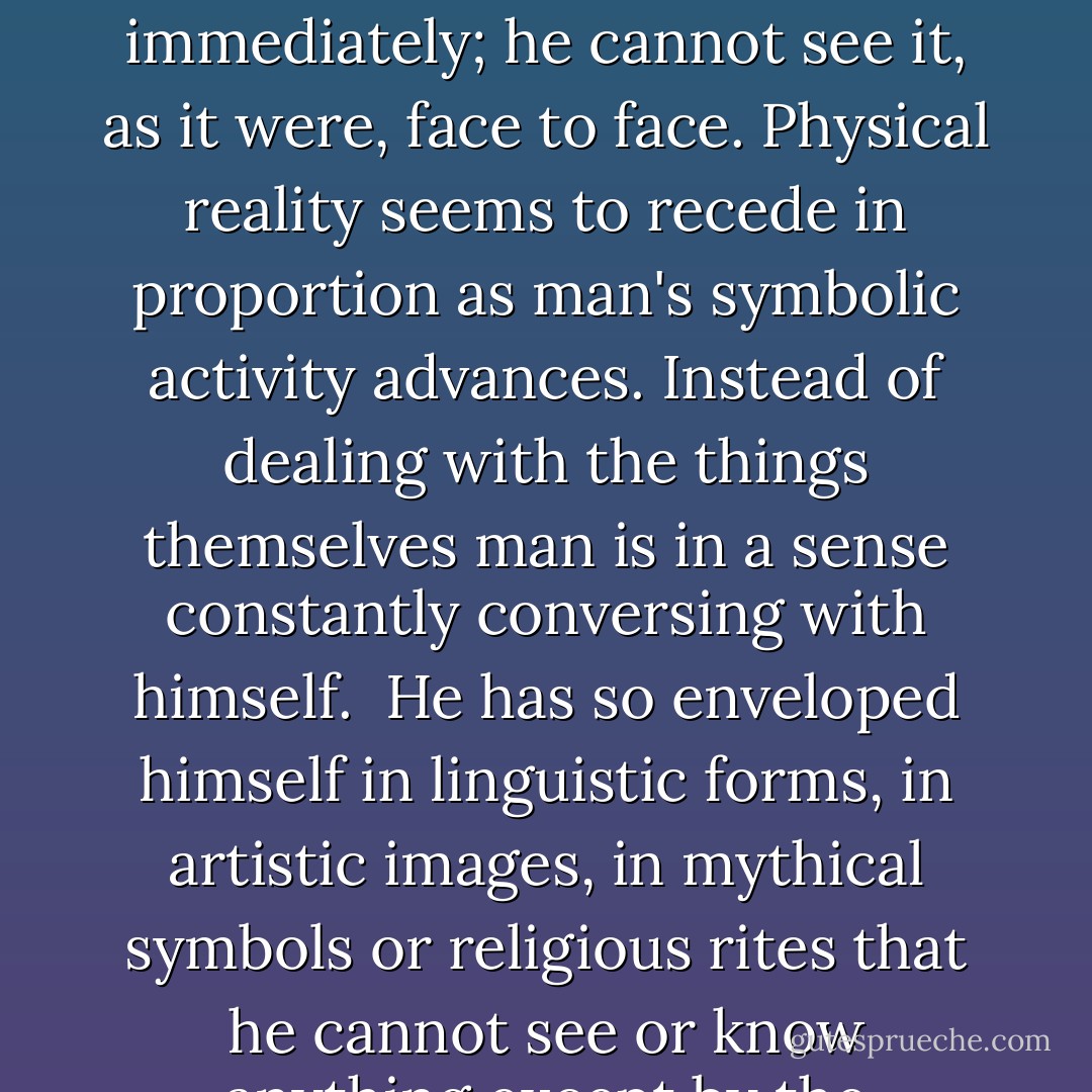 There is no remedy against this reversal of the natural order. Man cannot escape from his own achievement. He cannot but adopt the conditions of his own life. No longer in a merely physical universe, man lives in a symbolic universe. Language, myth, art, and religion are parts of this universe. They are the varied threads which weave the symbolic net, the tangled web of human experience. All human progress in thought and experience refines and strengthens this net. No longer can man confront reality immediately; he cannot see it, as it were, face to face. Physical reality seems to recede in proportion as man's symbolic activity advances. Instead of dealing with the things themselves man is in a sense constantly conversing with himself.<br /><br />He has so enveloped himself in linguistic forms, in artistic images, in mythical symbols or religious rites that he cannot see or know anything except by the interposition of this artificial medium. His situation is the same in the theoretical as in the practical sphere. Even here man does not live in a world of hard facts, or according to his immediate needs and desires. He lives rather in the midst of imaginary emotions, in hopes and fears, in illusions and disillusions, in his fantasies and dreams. 'What disturbs and alarms man,' said Epictetus, 'are not the things, but his opinions and fantasies about the things. - Ernst Cassirer