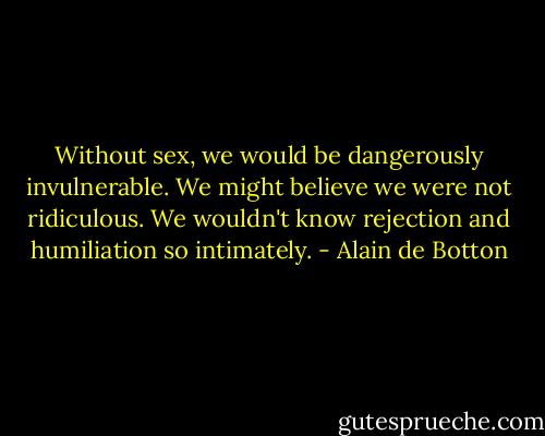 Without sex, we would be dangerously invulnerable. We might believe we were not ridiculous. We wouldn't know rejection and humiliation so intimately. - Alain de Botton