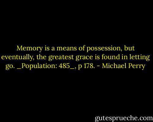 Memory is a means of possession, but eventually, the greatest grace is found in letting go. _Population: 485_, p 178. - Michael Perry